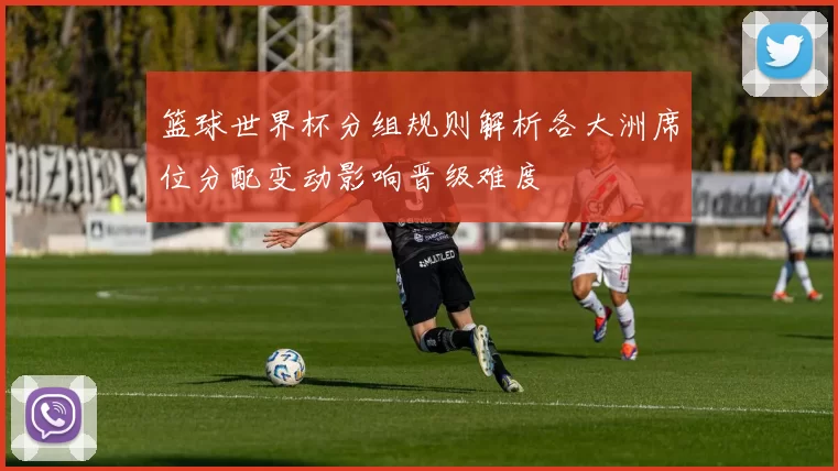 篮球世界杯分组规则解析各大洲席位分配变动影响晋级难度