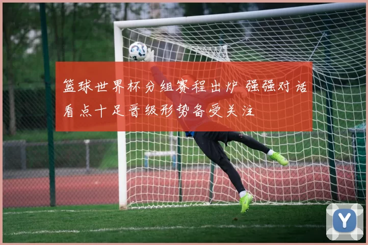 篮球世界杯分组赛程出炉 强强对话看点十足晋级形势备受关注