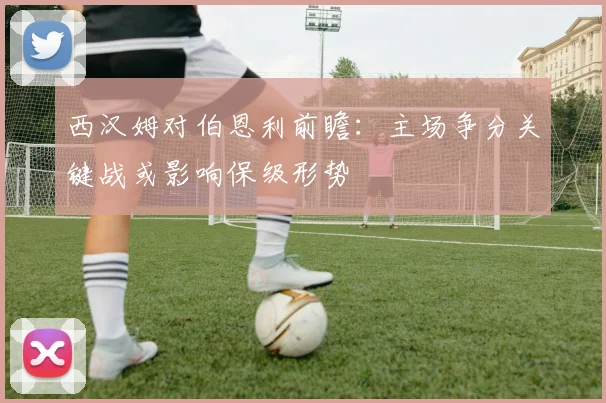 西汉姆对伯恩利前瞻：主场争分关键战或影响保级形势