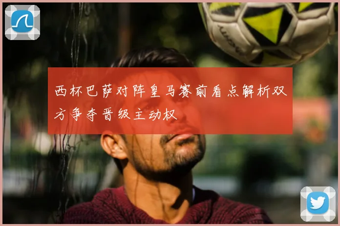 西杯巴萨对阵皇马赛前看点解析双方争夺晋级主动权